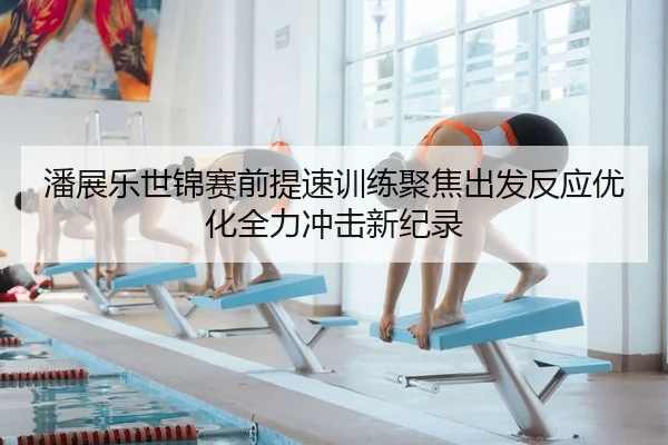潘展乐世锦赛前提速训练聚焦出发反应优化全力冲击新纪录