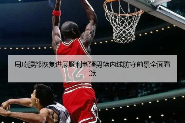 周琦腰部恢复进展顺利新疆男篮内线防守前景全面看涨