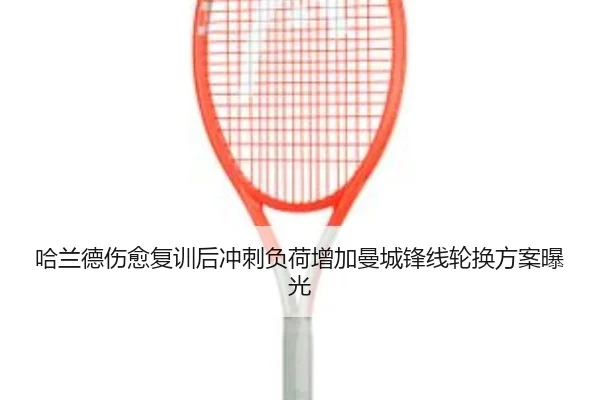 哈兰德伤愈复训后冲刺负荷增加曼城锋线轮换方案曝光