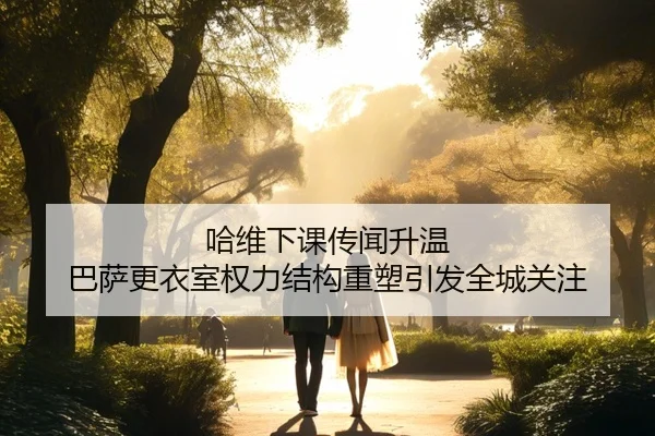 哈维下课传闻升温 巴萨更衣室权力结构重塑引发全城关注