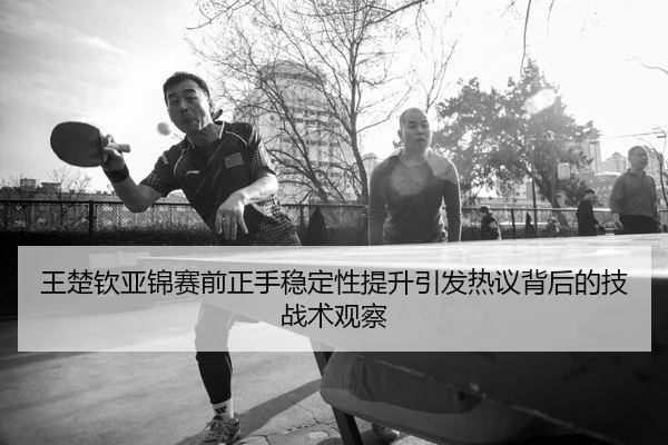王楚钦亚锦赛前正手稳定性提升引发热议背后的技战术观察
